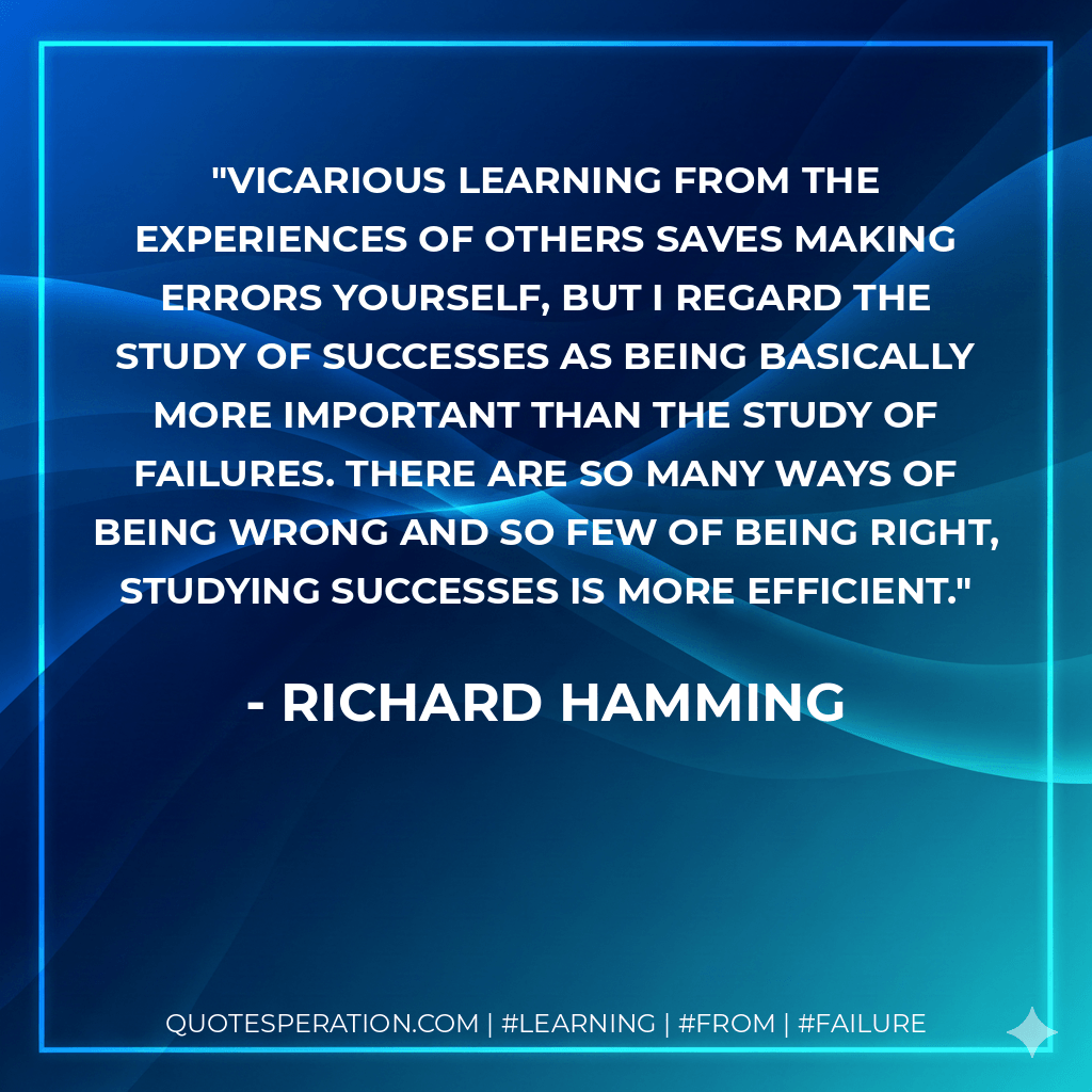 Vicarious learning from the experiences of others saves making errors yourself, but I regard the study of successes as being basically more important than the study of failures. There are so many ways of being wrong and so few of being right, studying successes is more efficient. - Richard Hamming