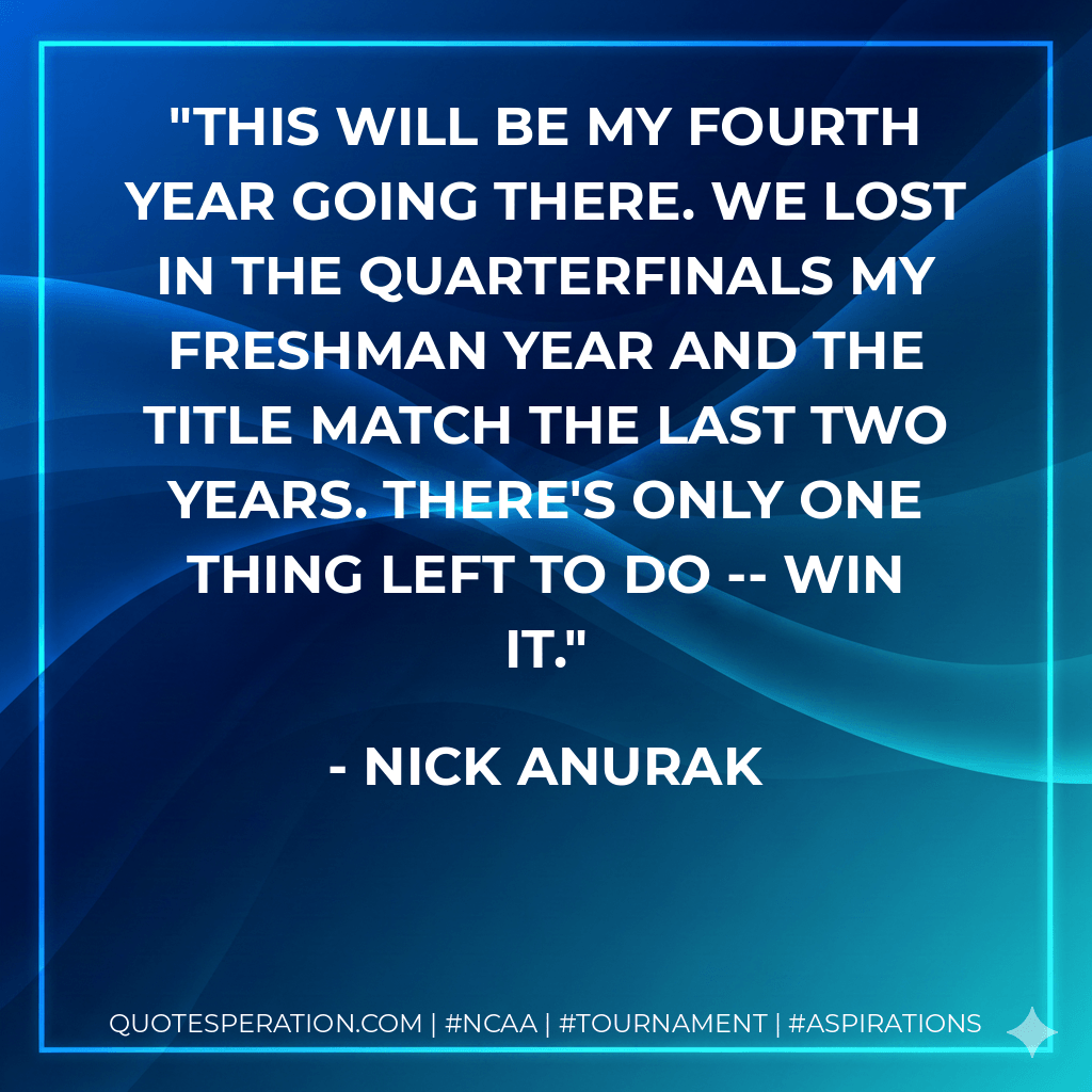 This will be my fourth year going there. We lost in the quarterfinals my freshman year and the title match the last two years. There's only one thing left to do -- win it. - Nick Anurak