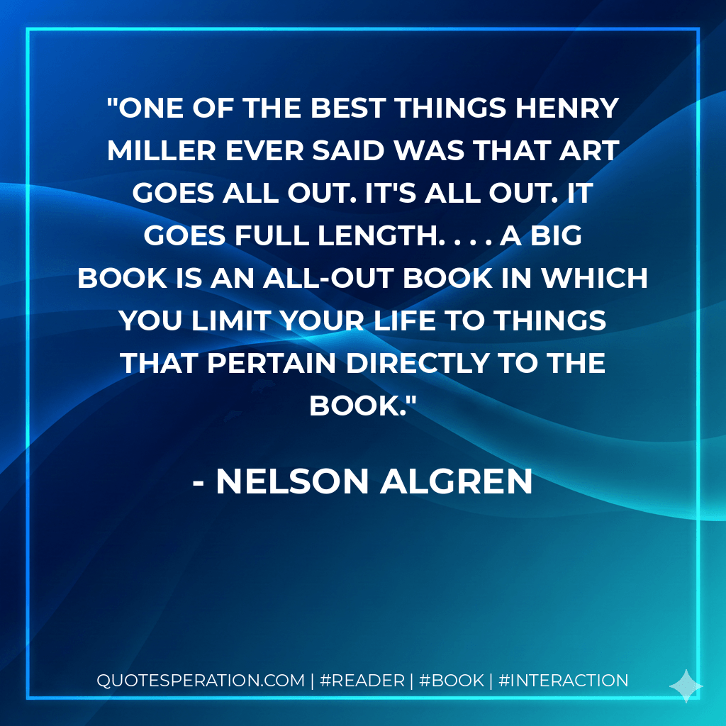 One of the best things Henry Miller ever said was that art goes all out. It's all out. It goes full length. . . . A big book is an all-out book in which you limit your life to things that pertain directly to the book. - Nelson Algren