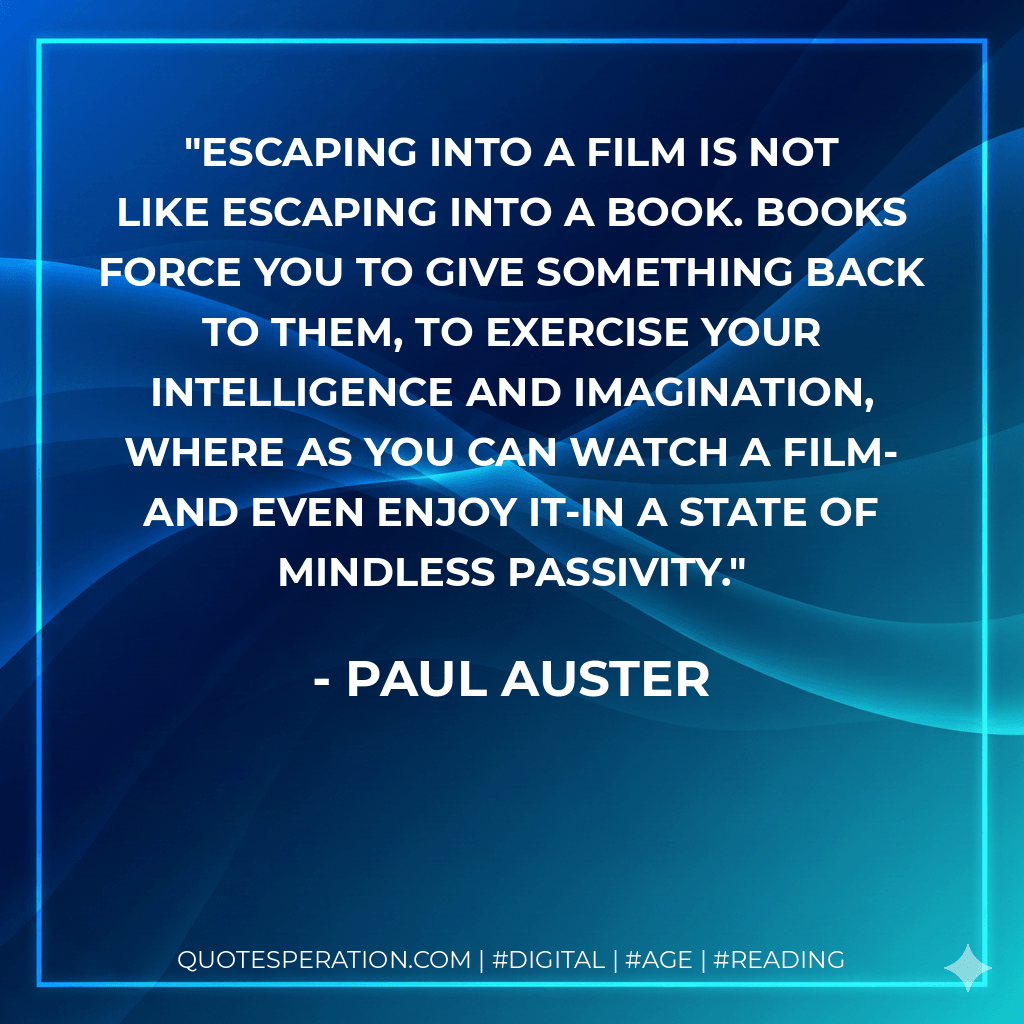 Escaping into a film is not like escaping into a book. Books force you to give something back to them, to exercise your intelligence and imagination, where as you can watch a film-and even enjoy it-in a state of mindless passivity. - Paul Auster