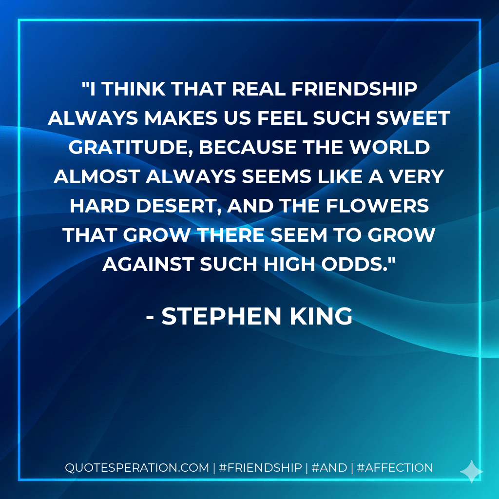 I think that real friendship always makes us feel such sweet gratitude, because the world almost always seems like a very hard desert, and the flowers that grow there seem to grow against such high odds. - Stephen King