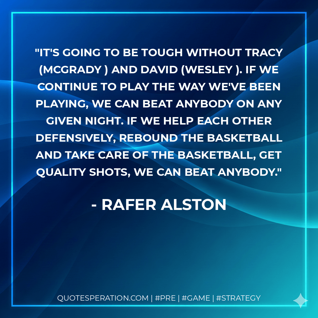 It's going to be tough without Tracy (McGrady ) and David (Wesley ). If we continue to play the way we've been playing, we can beat anybody on any given night. If we help each other defensively, rebound the basketball and take care of the basketball, get quality shots, we can beat anybody. - Rafer Alston