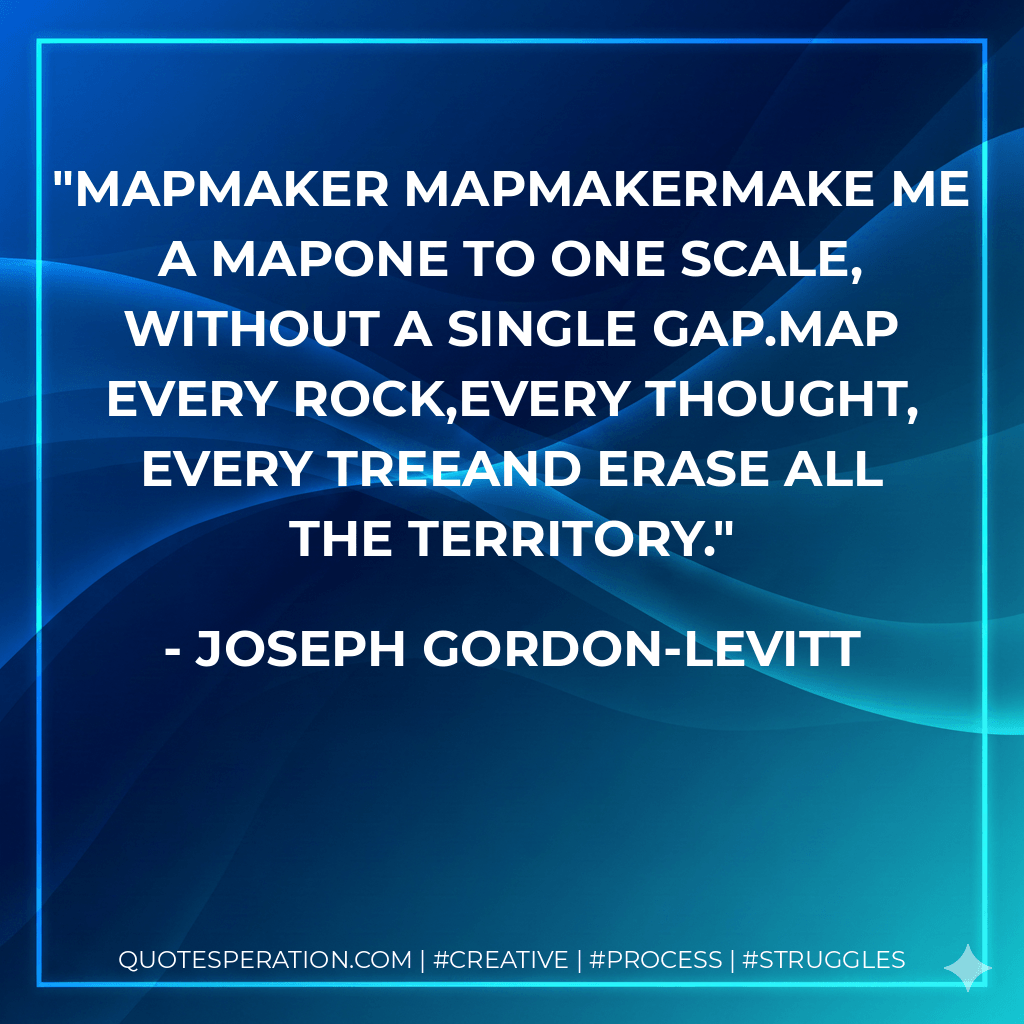 Mapmaker mapmakermake me a mapone to one scale, without a single gap.Map every rock,every thought, every treeand erase all the territory. - Joseph Gordon-Levitt