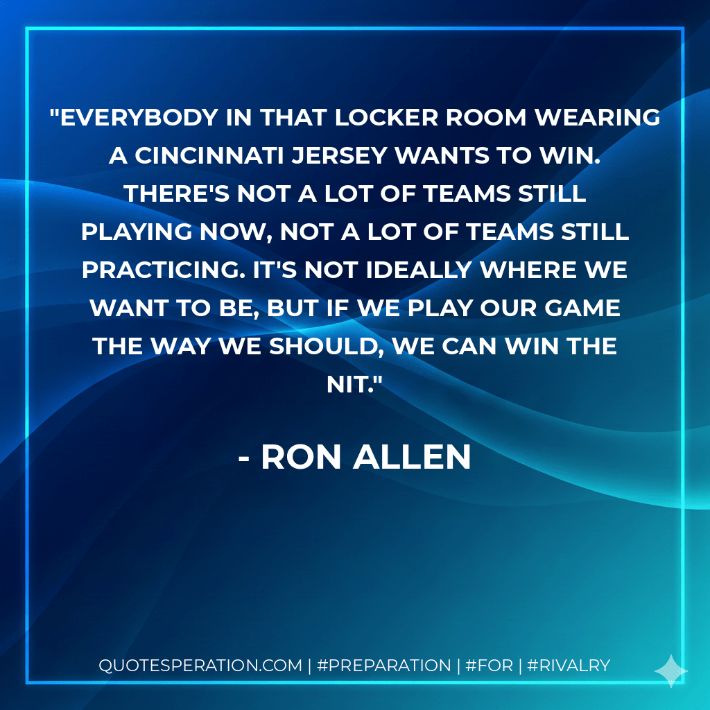 Everybody in that locker room wearing a Cincinnati jersey wants to win. There's not a lot of teams still playing now, not a lot of teams still practicing. It's not ideally where we want to be, but if we play our game the way we should, we can win the NIT. - Ron Allen