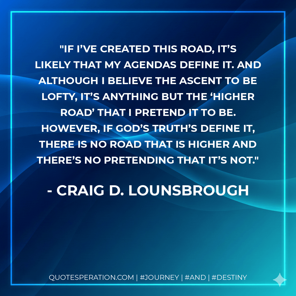 If I’ve created this road, it’s likely that my agendas define it. And although I believe the ascent to be lofty, it’s anything but the ‘higher road’ that I pretend it to be. However, if God’s truth’s define it, there is no road that is higher and there’s no pretending that it’s not. - Craig D. Lounsbrough