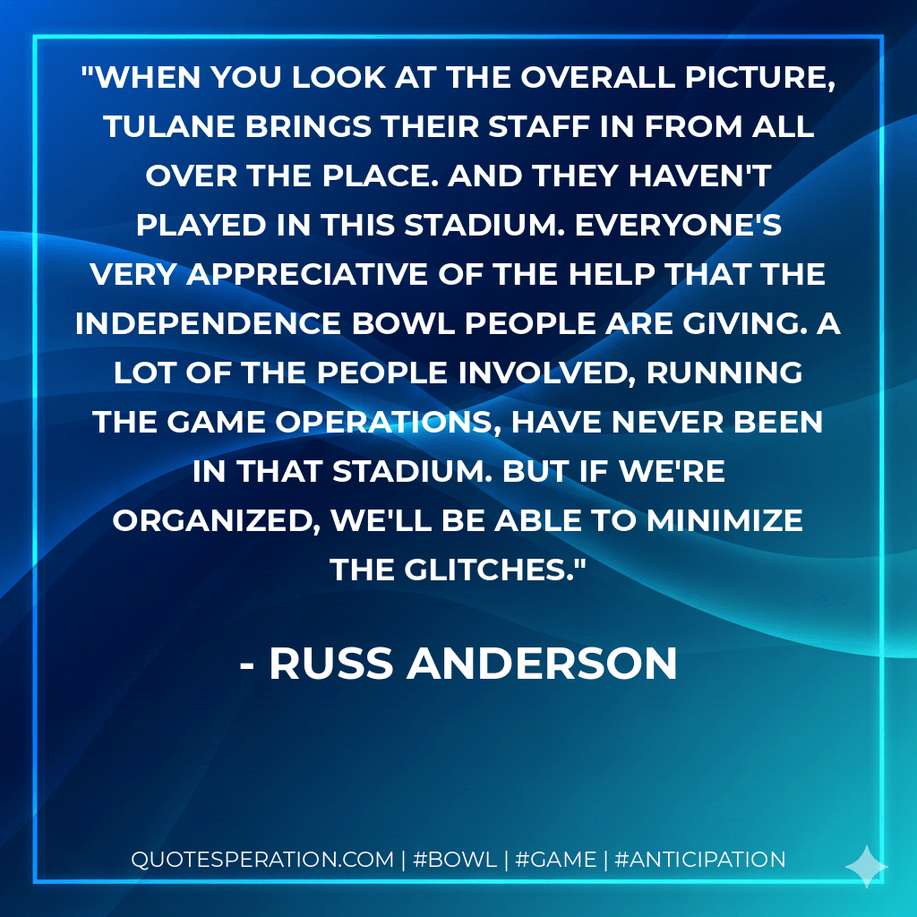 When you look at the overall picture, Tulane brings their staff in from all over the place. And they haven't played in this stadium. Everyone's very appreciative of the help that the Independence bowl people are giving. A lot of the people involved, running the game operations, have never been in that stadium. But if we're organized, we'll be able to minimize the glitches. - Russ Anderson