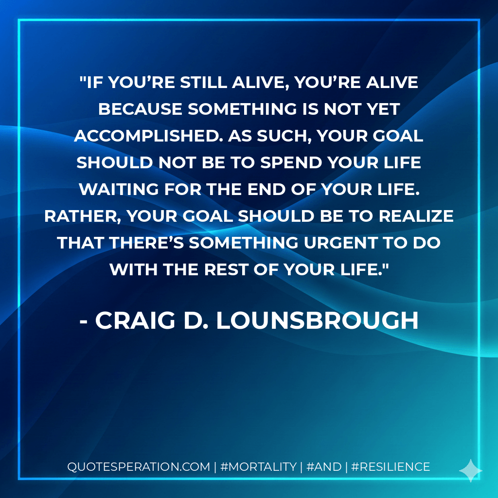 If you’re still alive, you’re alive because something is not yet accomplished. As such, your goal should not be to spend your life waiting for the end of your life. Rather, your goal should be to realize that there’s something urgent to do with the rest of your life. - Craig D. Lounsbrough