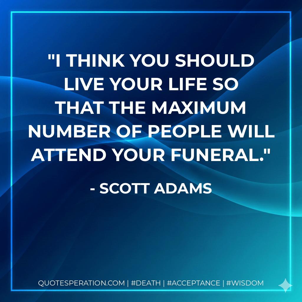 I think you should live your life so that the maximum number of people will attend your funeral. - Scott Adams