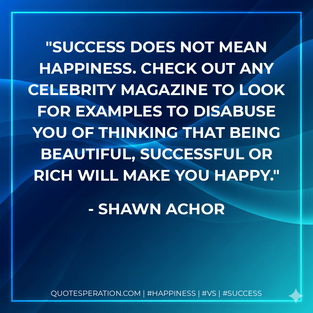 Success does not mean happiness. Check out any celebrity magazine to look for examples to disabuse you of thinking that being beautiful, successful or rich will make you happy. - Shawn Achor