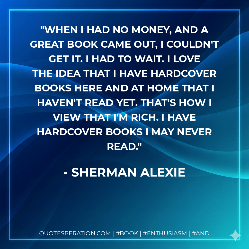 When I had no money, and a great book came out, I couldn't get it. I had to wait. I love the idea that I have hardcover books here and at home that I haven't read yet. That's how I view that I'm rich. I have hardcover books I may never read. - Sherman Alexie