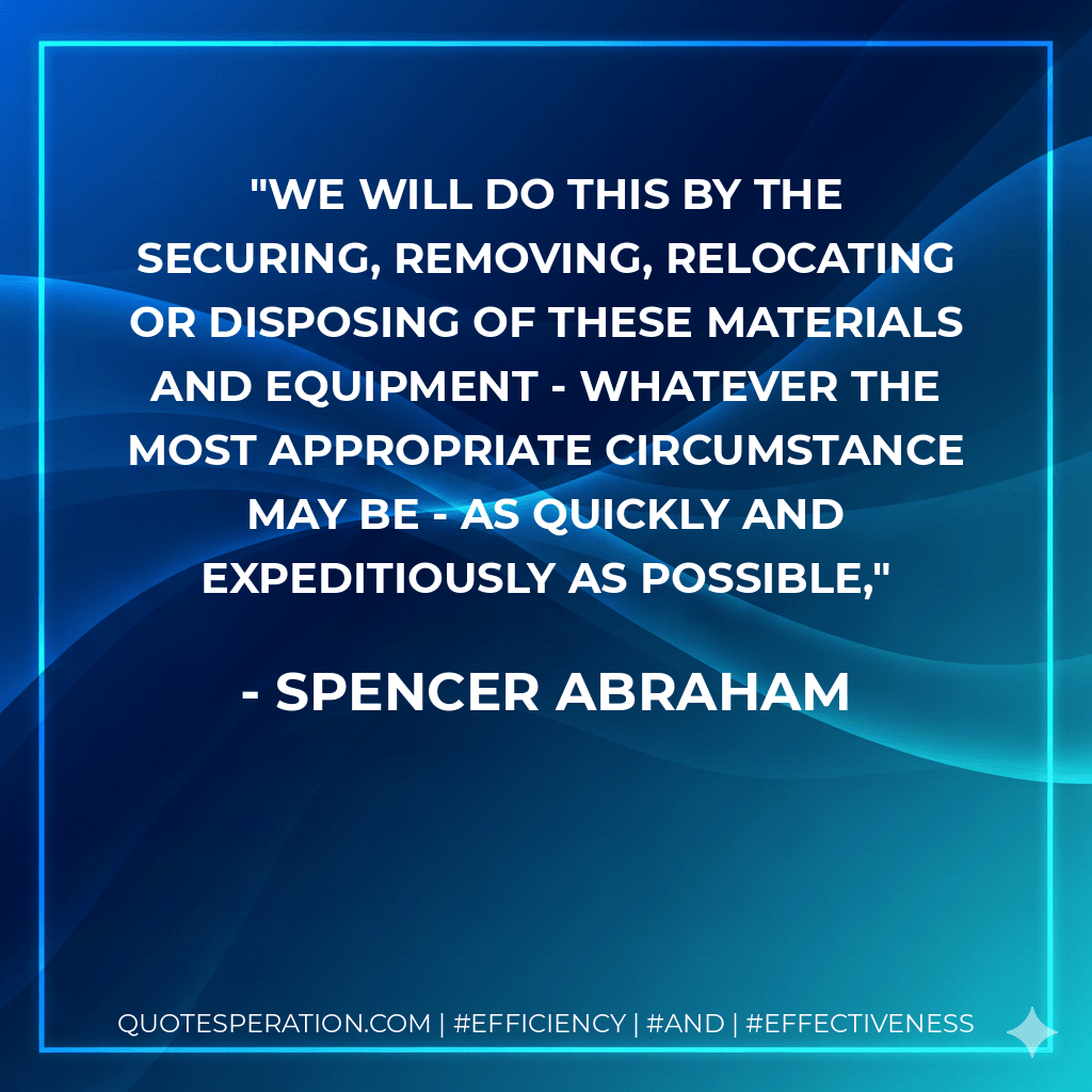 We will do this by the securing, removing, relocating or disposing of these materials and equipment - whatever the most appropriate circumstance may be - as quickly and expeditiously as possible, - Spencer Abraham