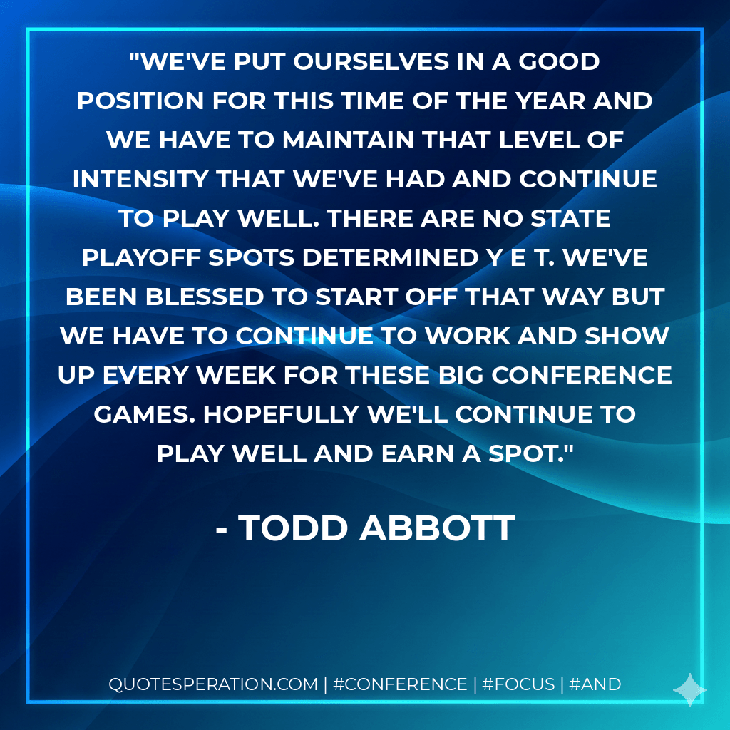 We've put ourselves in a good position for this time of the year and we have to maintain that level of intensity that we've had and continue to play well. There are no state playoff spots determined y e t. We've been blessed to start off that way but we have to continue to work and show up every week for these big conference games. Hopefully we'll continue to play well and earn a spot. - Todd Abbott