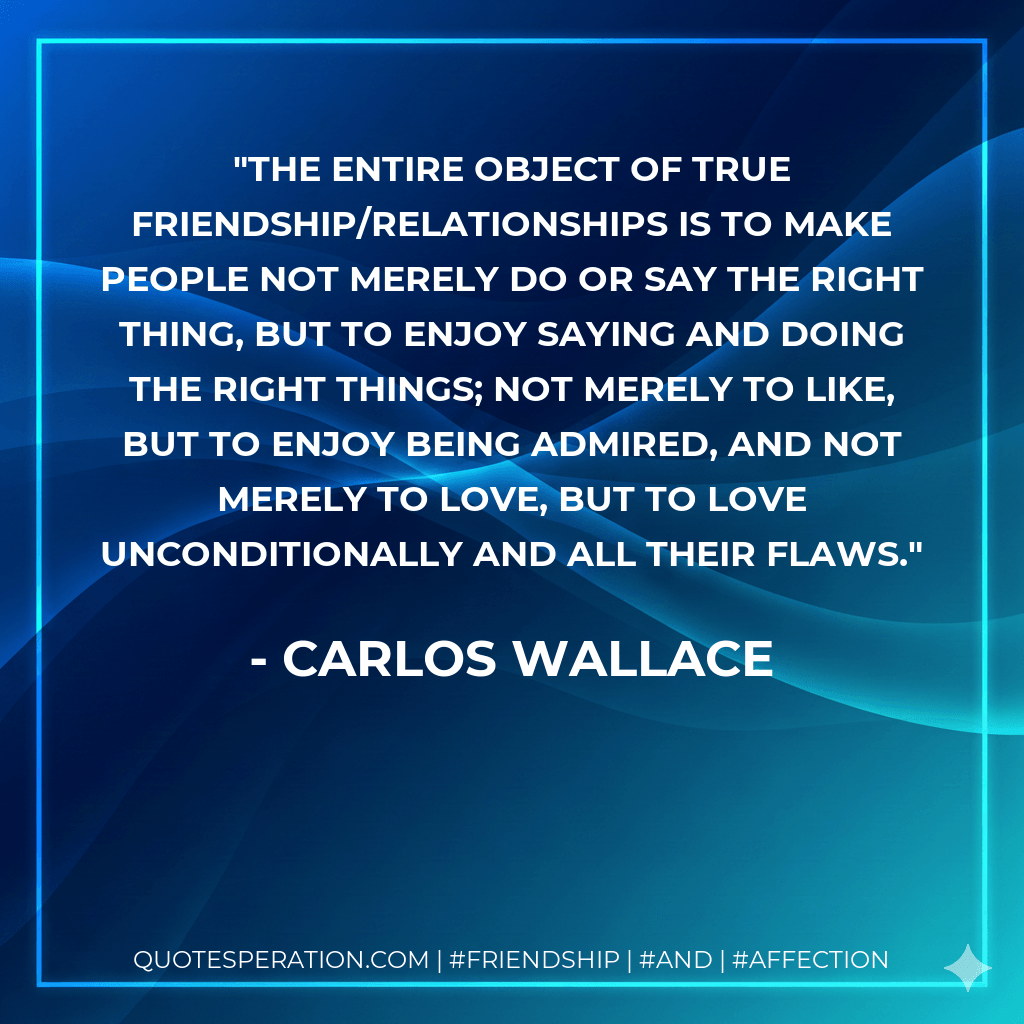 The entire object of true friendship/relationships is to make people not merely do or say the right thing, but to enjoy saying and doing the right things; not merely to like, but to enjoy being admired, and not merely to love, but to love unconditionally and all their flaws. - Carlos Wallace