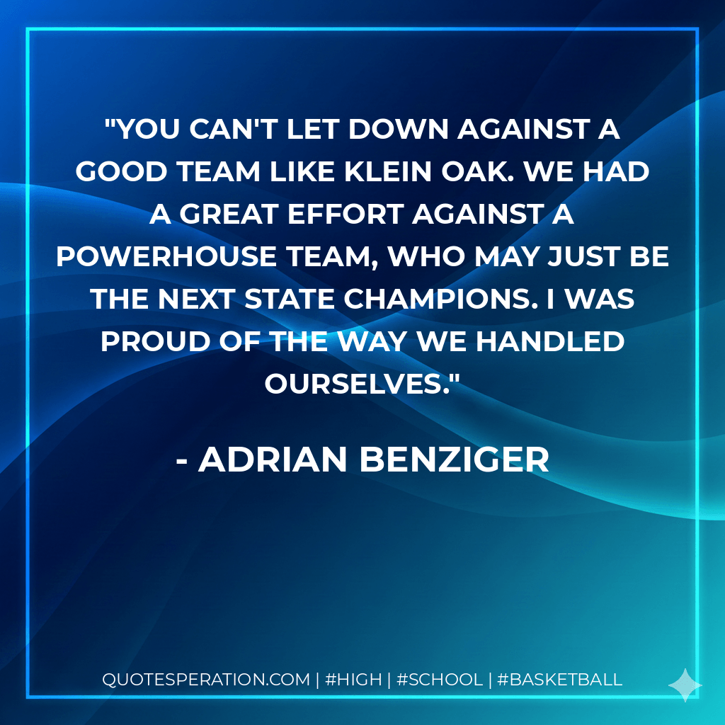You can't let down against a good team like Klein Oak. We had a great effort against a powerhouse team, who may just be the next state champions. I was proud of the way we handled ourselves. - Adrian Benziger