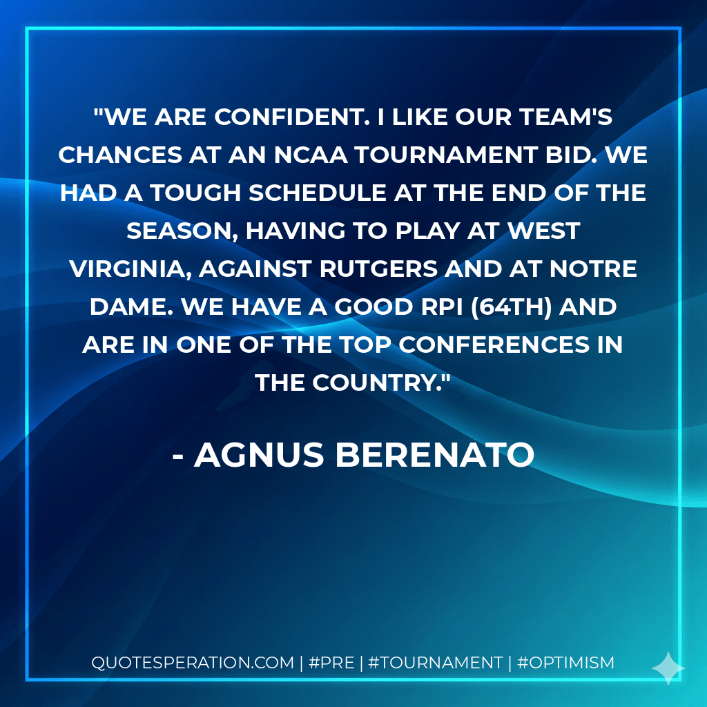 We are confident. I like our team's chances at an NCAA Tournament bid. We had a tough schedule at the end of the season, having to play at West Virginia, against Rutgers and at Notre Dame. We have a good RPI (64th) and are in one of the top conferences in the country. - Agnus Berenato