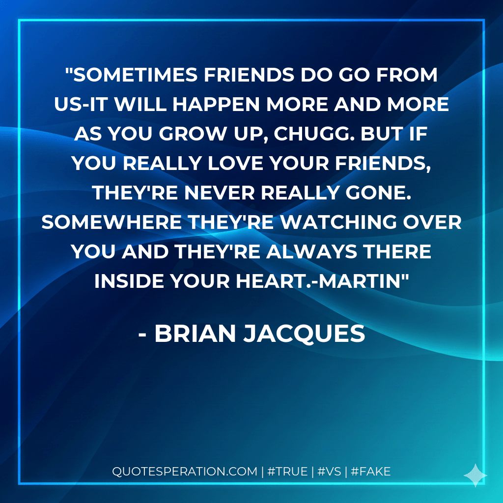 Sometimes friends do go from us-it will happen more and more as you grow up, Chugg. But if you really love your friends, they're never really gone. Somewhere they're watching over you and they're always there inside your heart.-Martin - Brian Jacques