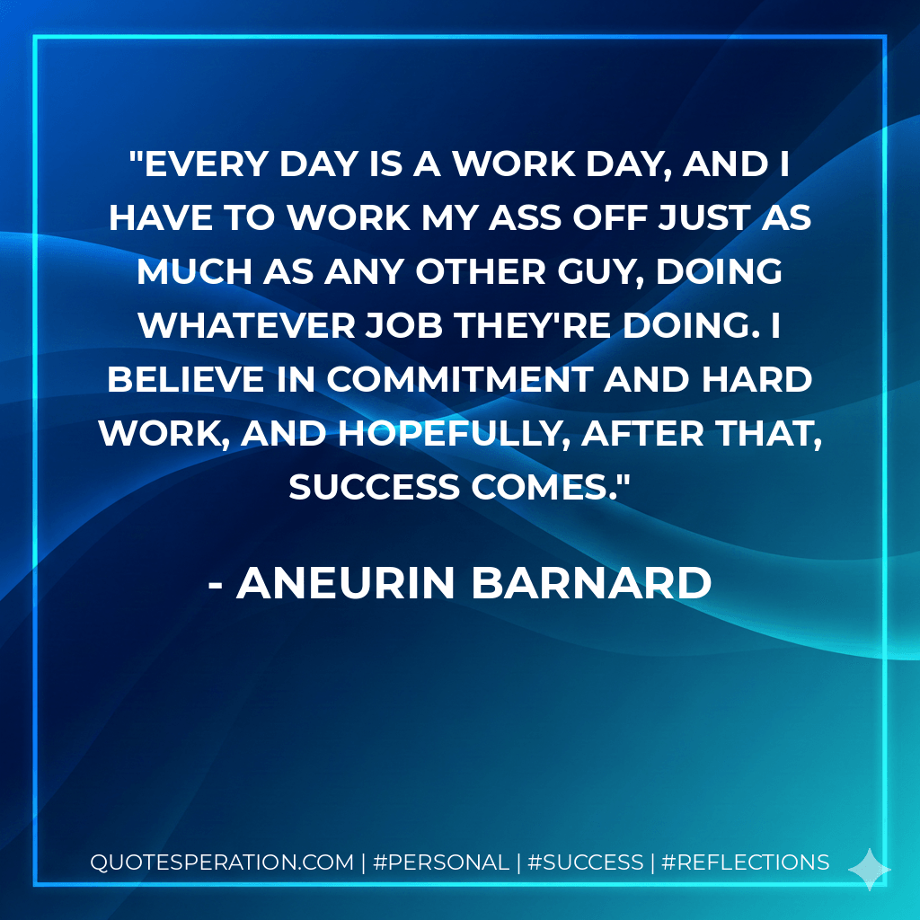 Every day is a work day, and I have to work my ass off just as much as any other guy, doing whatever job they're doing. I believe in commitment and hard work, and hopefully, after that, success comes. - Aneurin Barnard