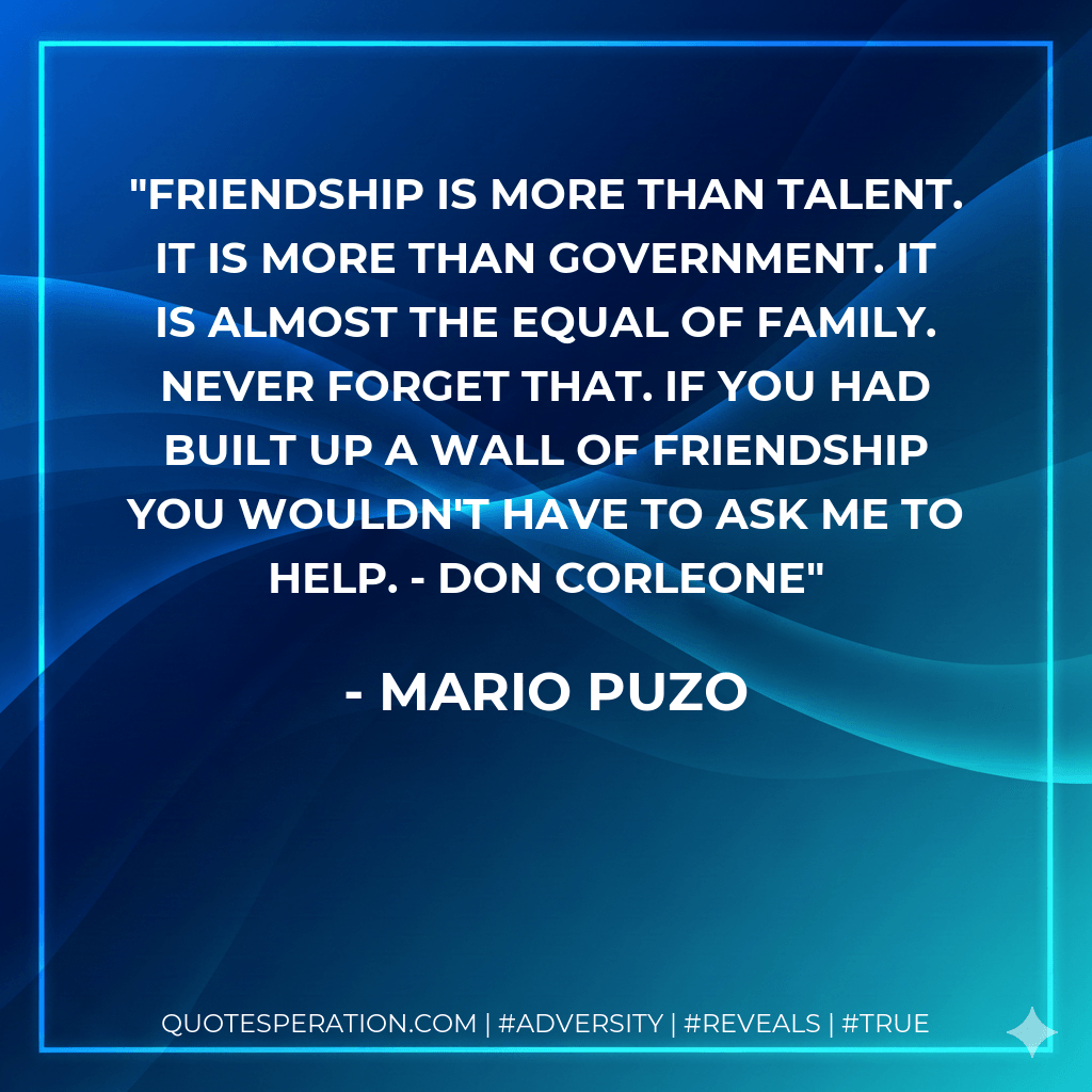 Friendship is more than talent. It is more than government. It is almost the equal of family. Never forget that. If you had built up a wall of friendship you wouldn't have to ask me to help. - Don Corleone - Mario Puzo