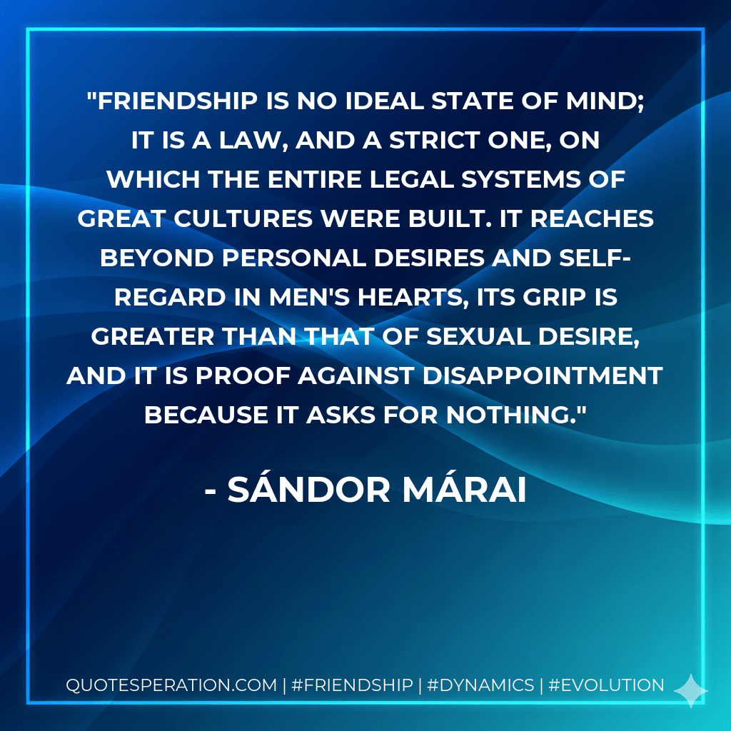 Friendship is no ideal state of mind; it is a law, and a strict one, on which the entire legal systems of great cultures were built. It reaches beyond personal desires and self-regard in men's hearts, its grip is greater than that of sexual desire, and it is proof against disappointment because it asks for nothing. - Sándor Márai
