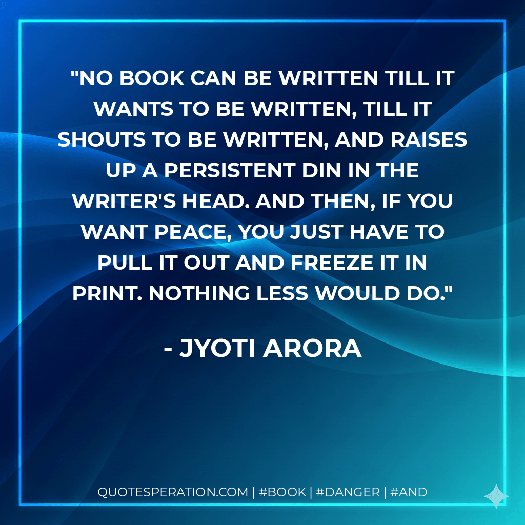 No book can be written till it wants to be written, till it shouts to be written, and raises up a persistent din in the writer's head. And then, if you want peace, you just have to pull it out and freeze it in print. Nothing less would do. - Jyoti Arora