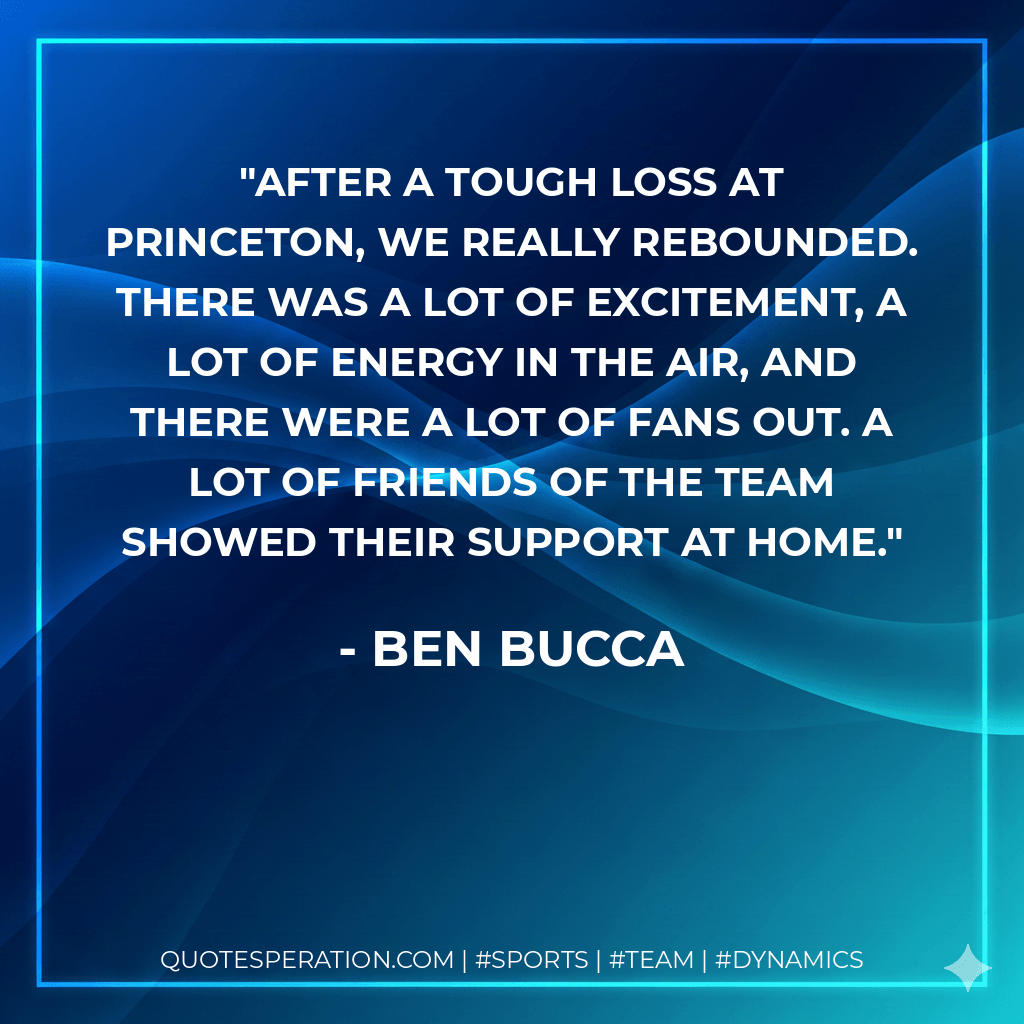 After a tough loss at Princeton, we really rebounded. There was a lot of excitement, a lot of energy in the air, and there were a lot of fans out. A lot of friends of the team showed their support at home. - Ben Bucca