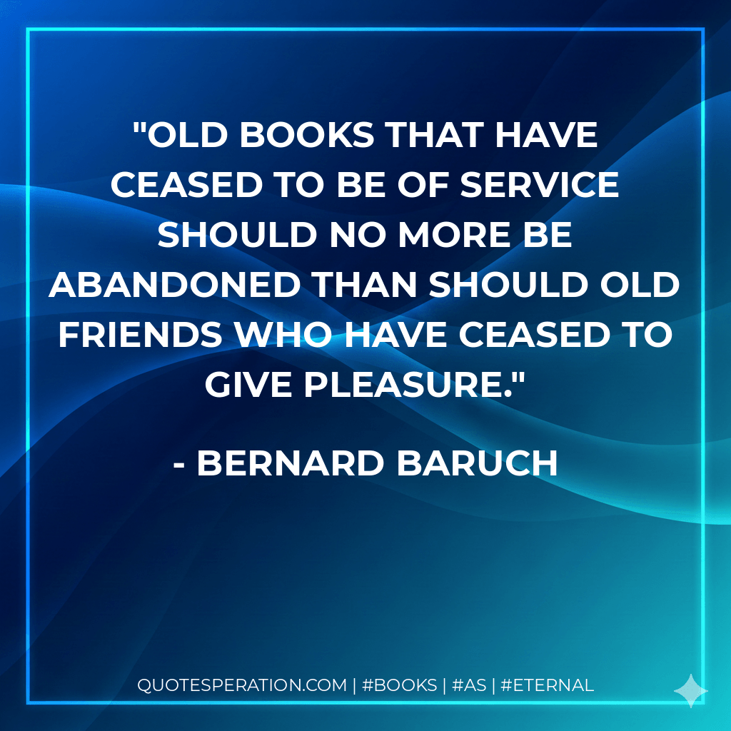 Old books that have ceased to be of service should no more be abandoned than should old friends who have ceased to give pleasure. - Bernard Baruch