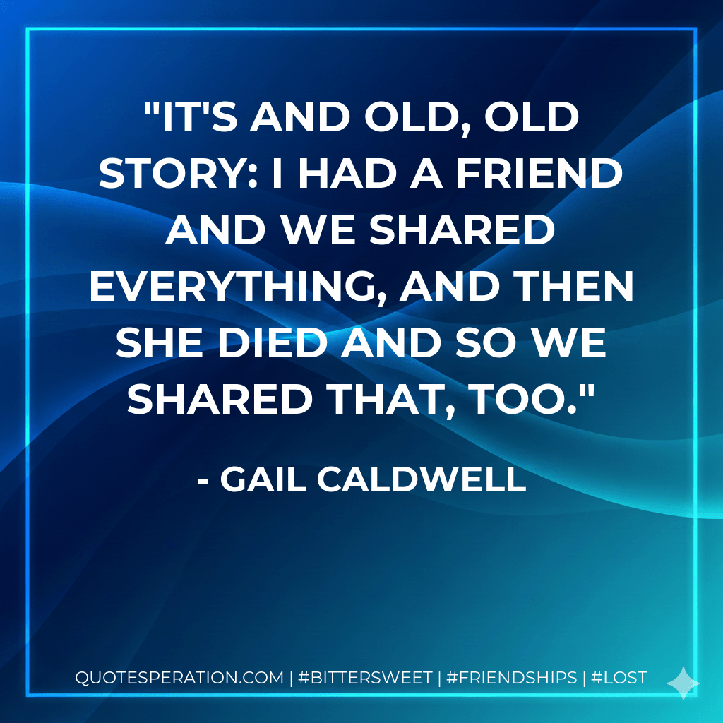 It's and old, old story: I had a friend and we shared everything, and then she died and so we shared that, too. - Gail Caldwell