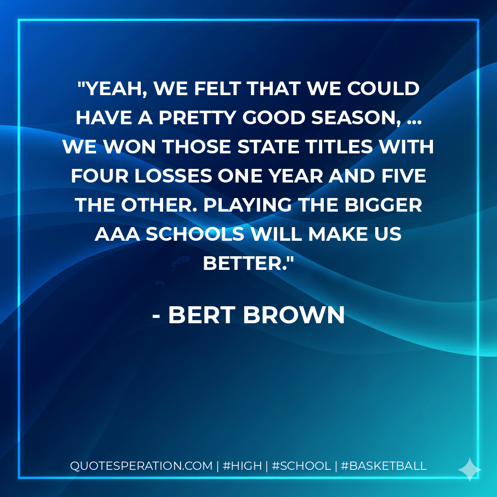Yeah, we felt that we could have a pretty good season, ... We won those state titles with four losses one year and five the other. Playing the bigger AAA schools will make us better. - Bert Brown