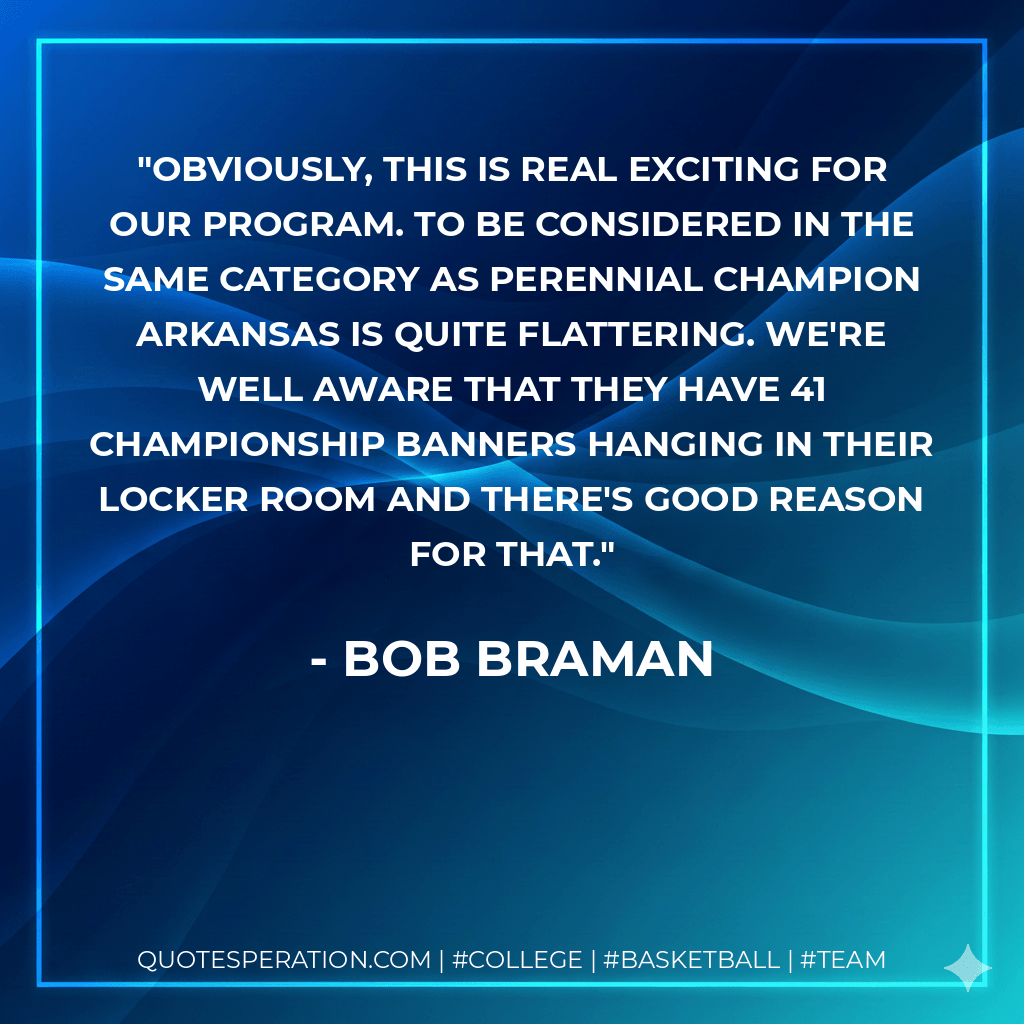 Obviously, this is real exciting for our program. To be considered in the same category as perennial champion Arkansas is quite flattering. We're well aware that they have 41 championship banners hanging in their locker room and there's good reason for that. - Bob Braman