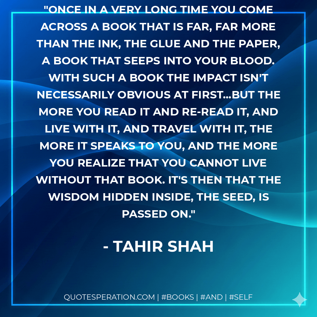 Once in a very long time you come across a book that is far, far more than the ink, the glue and the paper, a book that seeps into your blood. With such a book the impact isn't necessarily obvious at first...but the more you read it and re-read it, and live with it, and travel with it, the more it speaks to you, and the more you realize that you cannot live without that book. It's then that the wisdom hidden inside, the seed, is passed on. - Tahir Shah