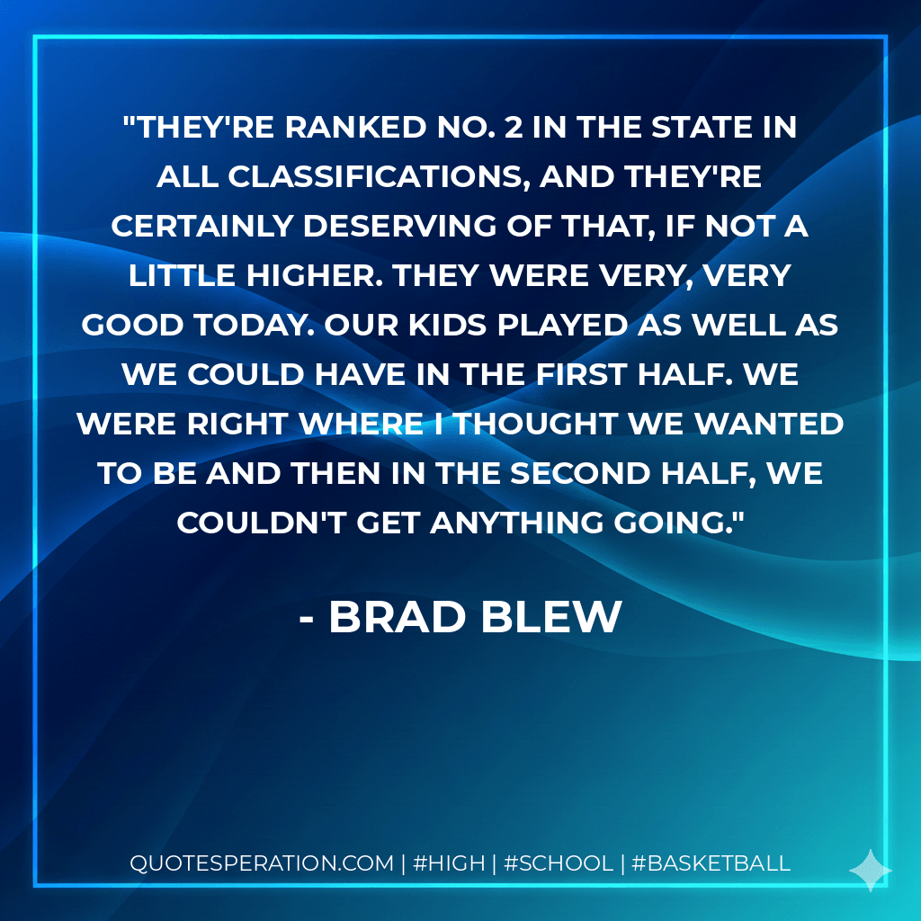 They're ranked No. 2 in the state in all classifications, and they're certainly deserving of that, if not a little higher. They were very, very good today. Our kids played as well as we could have in the first half. We were right where I thought we wanted to be and then in the second half, we couldn't get anything going. - Brad Blew