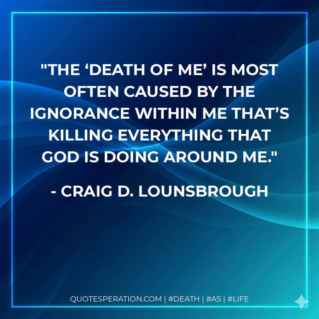 The ‘death of me’ is most often caused by the ignorance within me that’s killing everything that God is doing around me. - Craig D. Lounsbrough