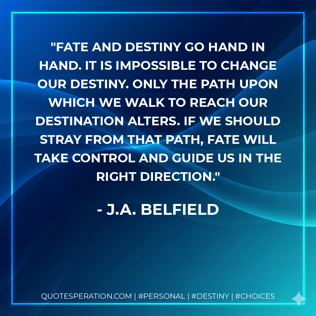 Fate and destiny go hand in hand. It is impossible to change our destiny. Only the path upon which we walk to reach our destination alters. If we should stray from that path, fate will take control and guide us in the right direction. - J.A. Belfield