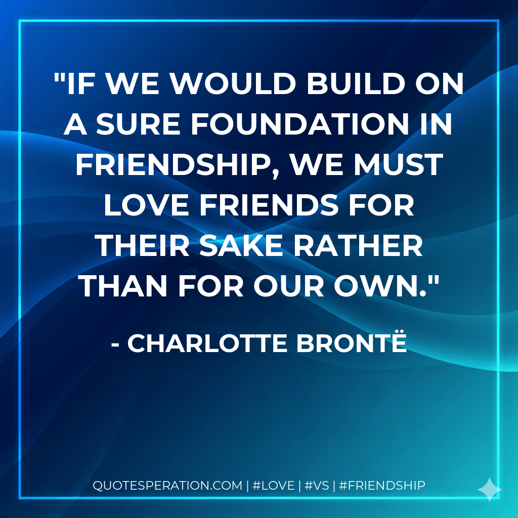 If we would build on a sure foundation in friendship, we must love friends for their sake rather than for our own. - Charlotte Brontë