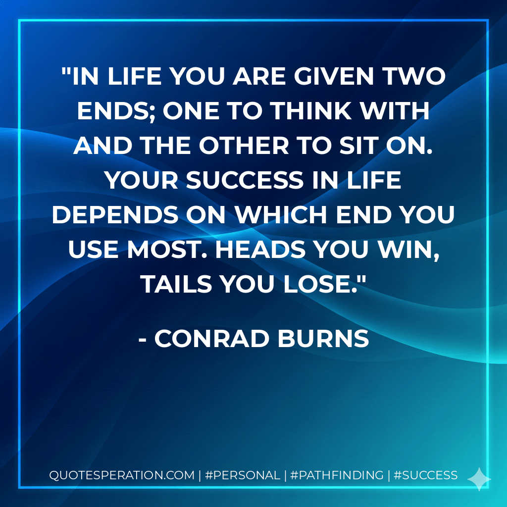 In life you are given two ends; one to think with and the other to sit on. Your success in life depends on which end you use most. Heads you win, tails you lose. - Conrad Burns