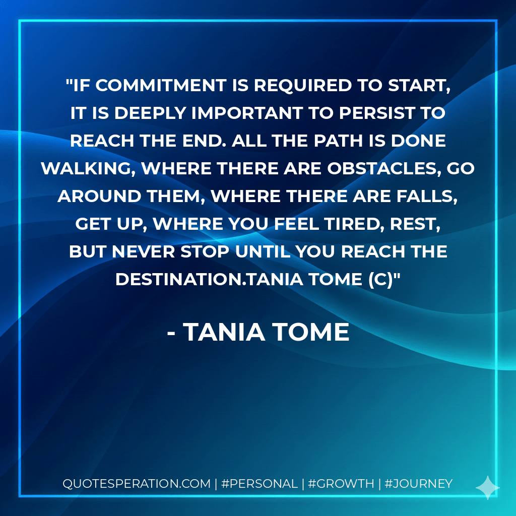 If commitment is required to start, it is deeply important to persist to reach the end. All the path is done walking, where there are obstacles, go around them, where there are falls, get up, where you feel tired, rest, but never stop until you reach the destination.Tania Tome (C) - Tania Tome