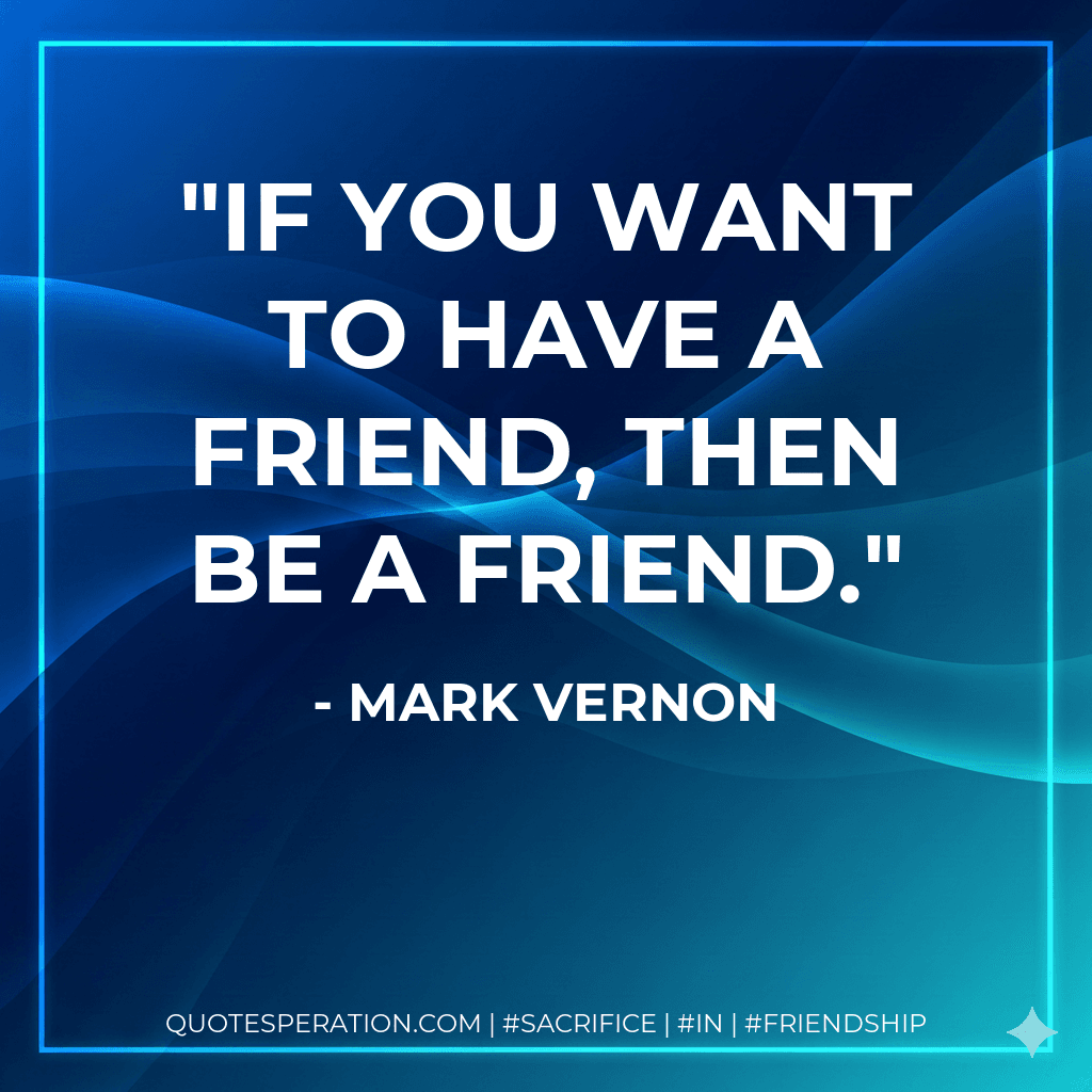 If you want to have a friend, then be a friend.