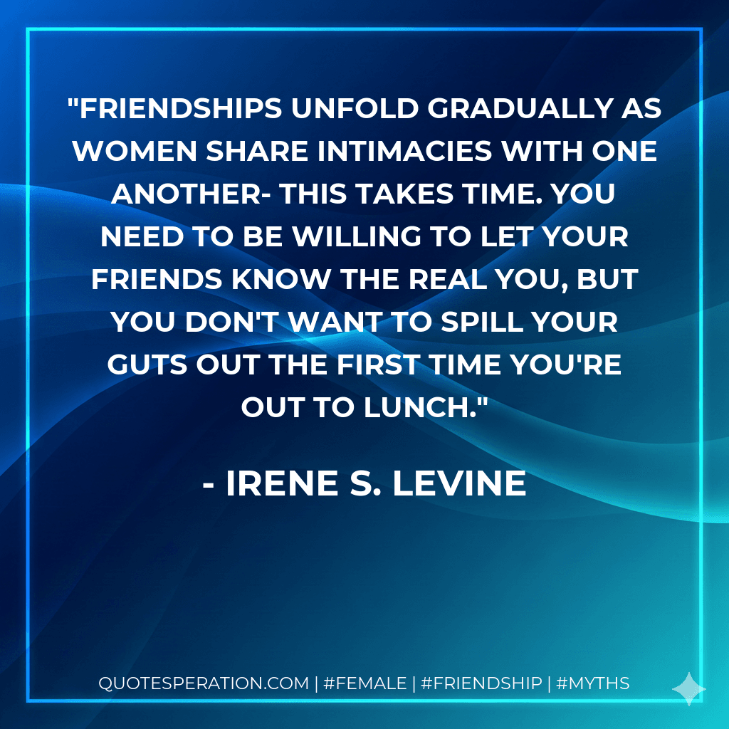 Friendships unfold gradually as women share intimacies with one another- this takes time. You need to be willing to let your friends know the real you, but you don't want to spill your guts out the first time you're out to lunch.