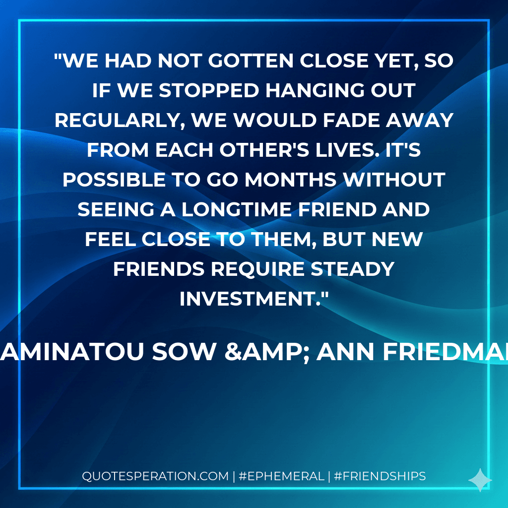 We had not gotten close yet, so if we stopped hanging out regularly, we would fade away from each other's lives. It's possible to go months without seeing a longtime friend and feel close to them, but new friends require steady investment.