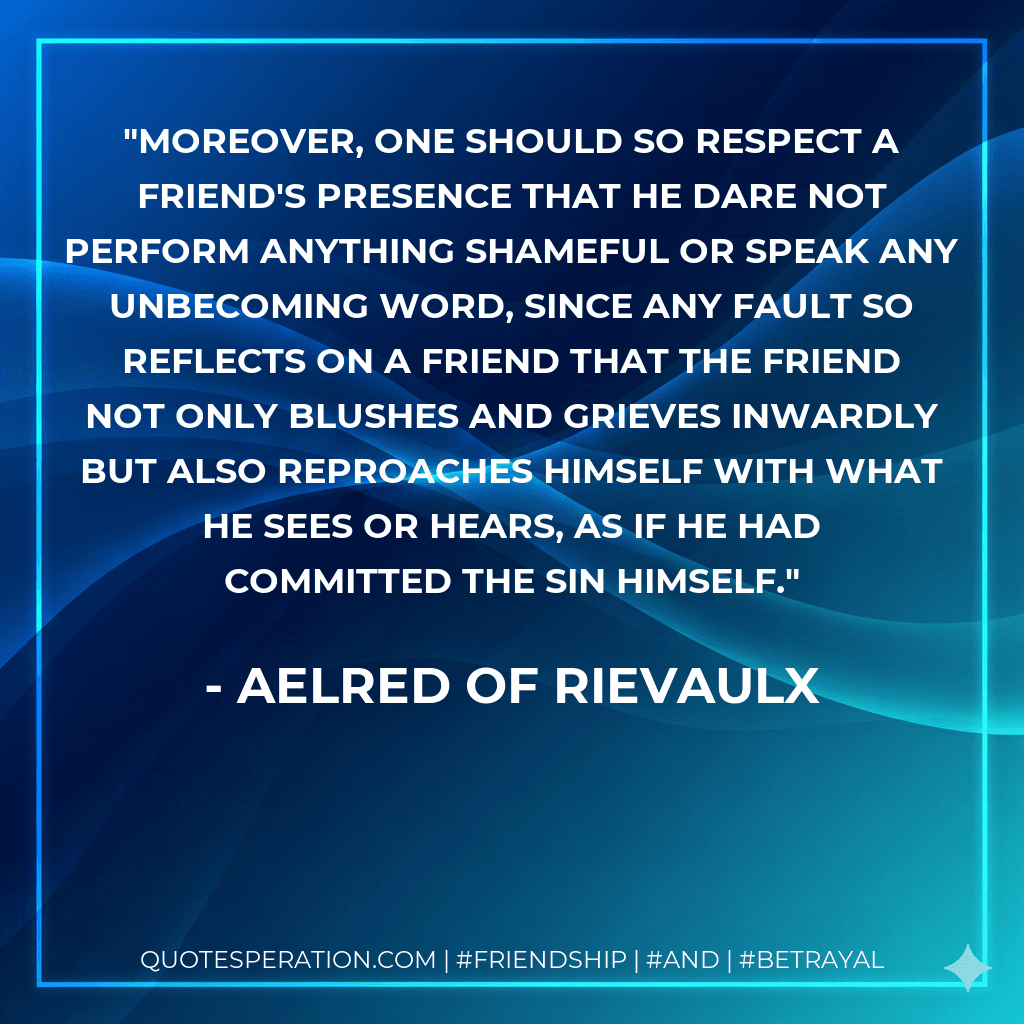 Moreover, one should so respect a friend's presence that he dare not perform anything shameful or speak any unbecoming word, since any fault so reflects on a friend that the friend not only blushes and grieves inwardly but also reproaches himself with what he sees or hears, as if he had committed the sin himself.