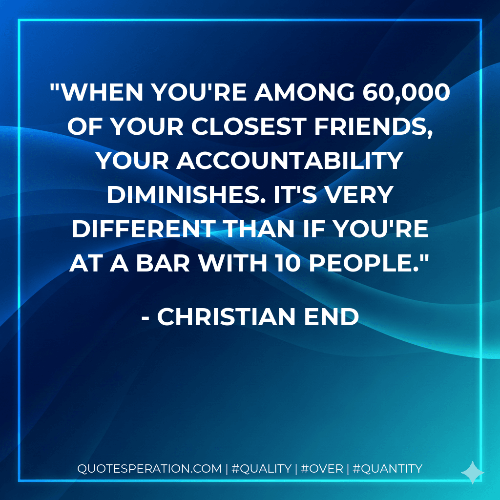 When you're among 60,000 of your closest friends, your accountability diminishes. It's very different than if you're at a bar with 10 people.
