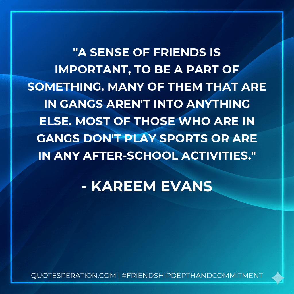 A sense of friends is important, to be a part of something. Many of them that are in gangs aren't into anything else. Most of those who are in gangs don't play sports or are in any after-school activities.