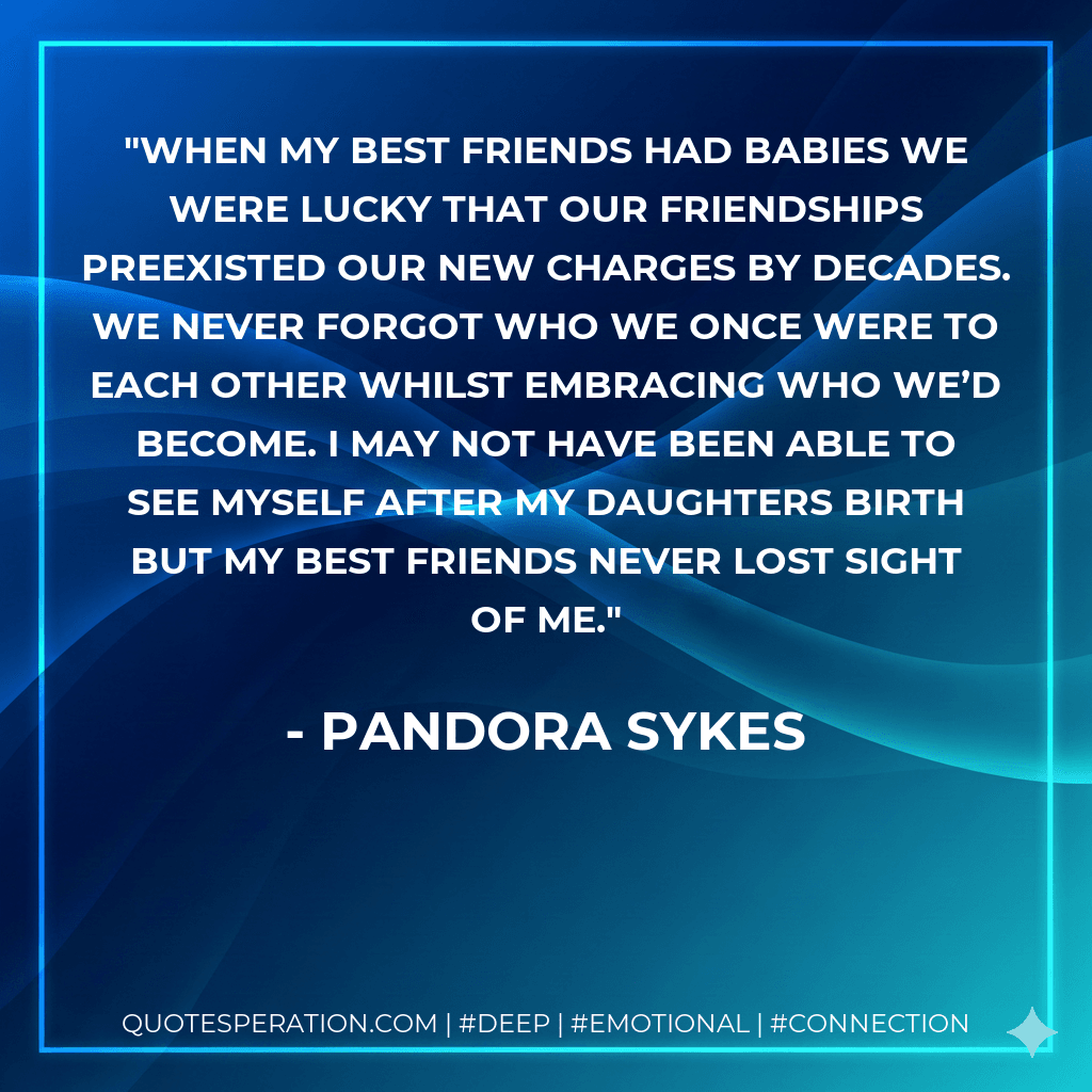 When my best friends had babies we were lucky that our friendships preexisted our new charges by decades. We never forgot who we once were to each other whilst embracing who we’d become. I may not have been able to see myself after my daughters birth but my best friends never lost sight of me.