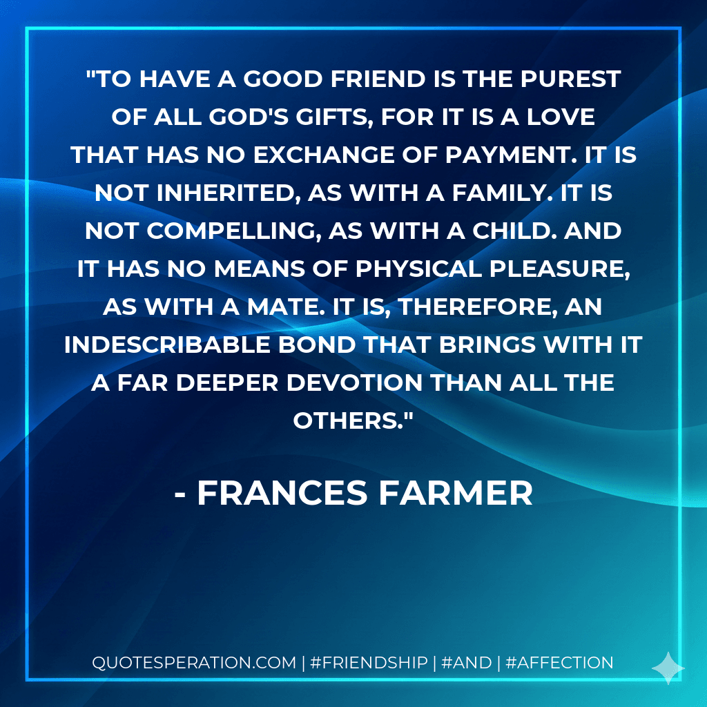 To have a good friend is the purest of all God's gifts, for it is a love that has no exchange of payment. It is not inherited, as with a family. It is not compelling, as with a child. And it has no means of physical pleasure, as with a mate. It is, therefore, an indescribable bond that brings with it a far deeper devotion than all the others.