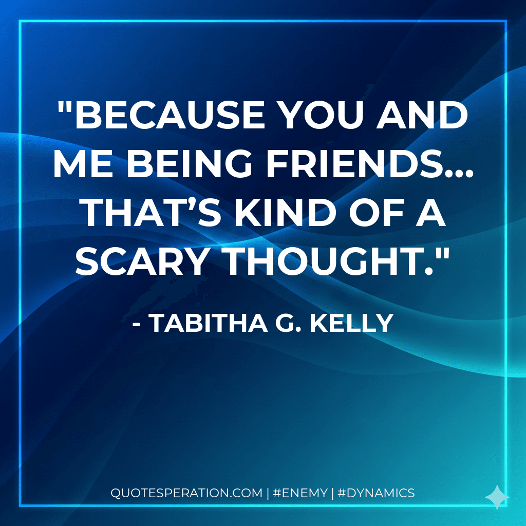 Because you and me being friends… that’s kind of a scary thought.