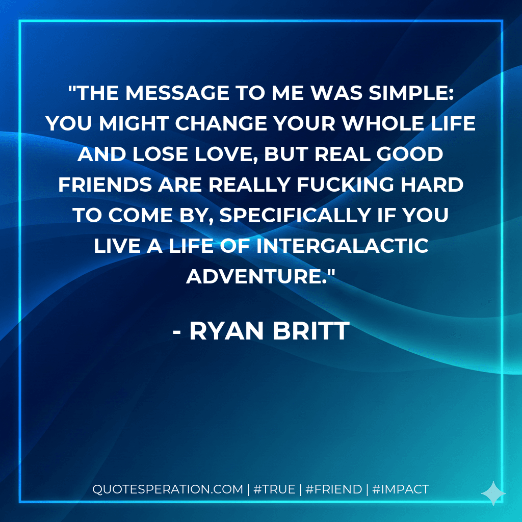 The message to me was simple: you might change your whole life and lose love, but real good friends are REALLY fucking hard to come by, specifically if you live a life of intergalactic adventure.
