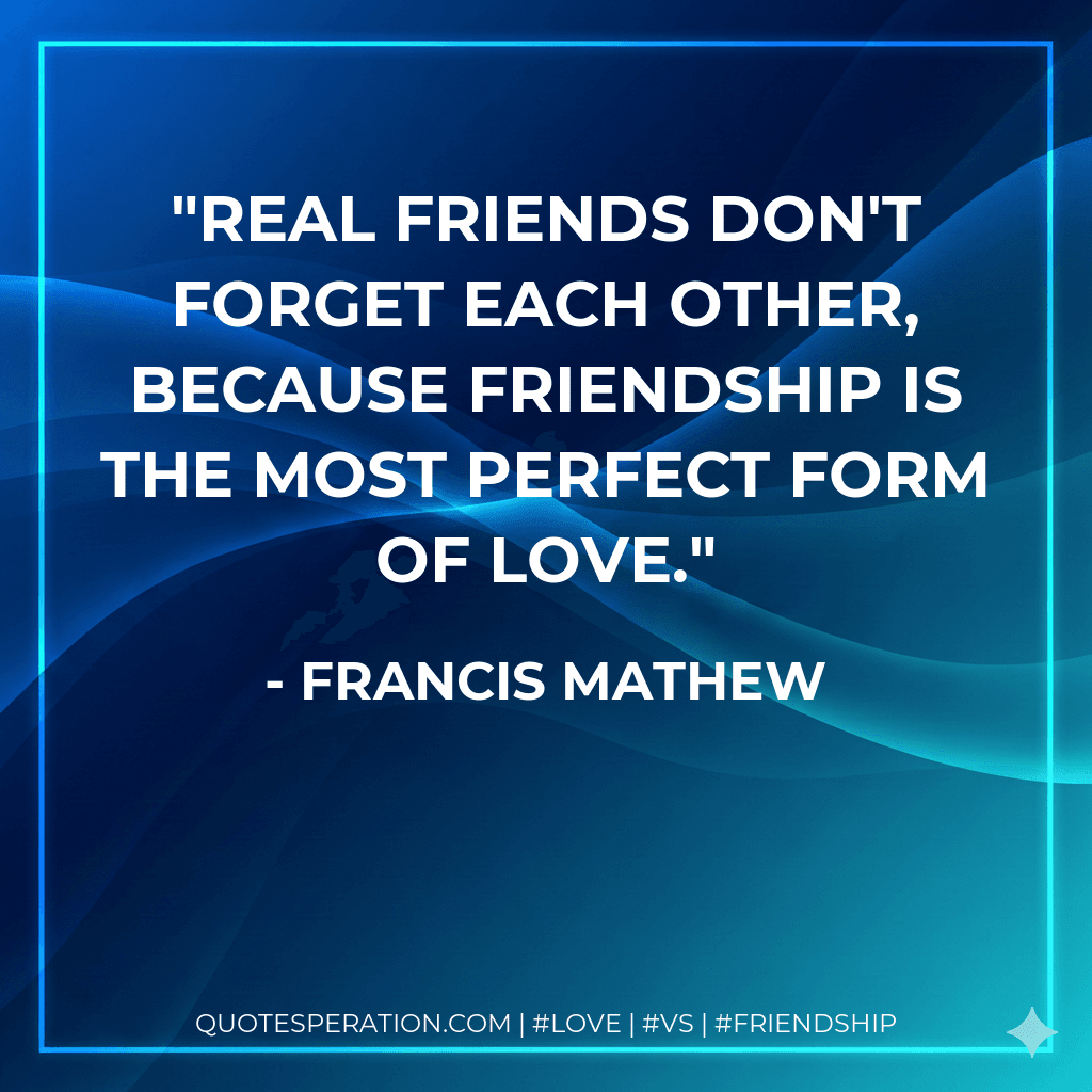 Real friends don't forget each other, because Friendship is the most perfect form of love.