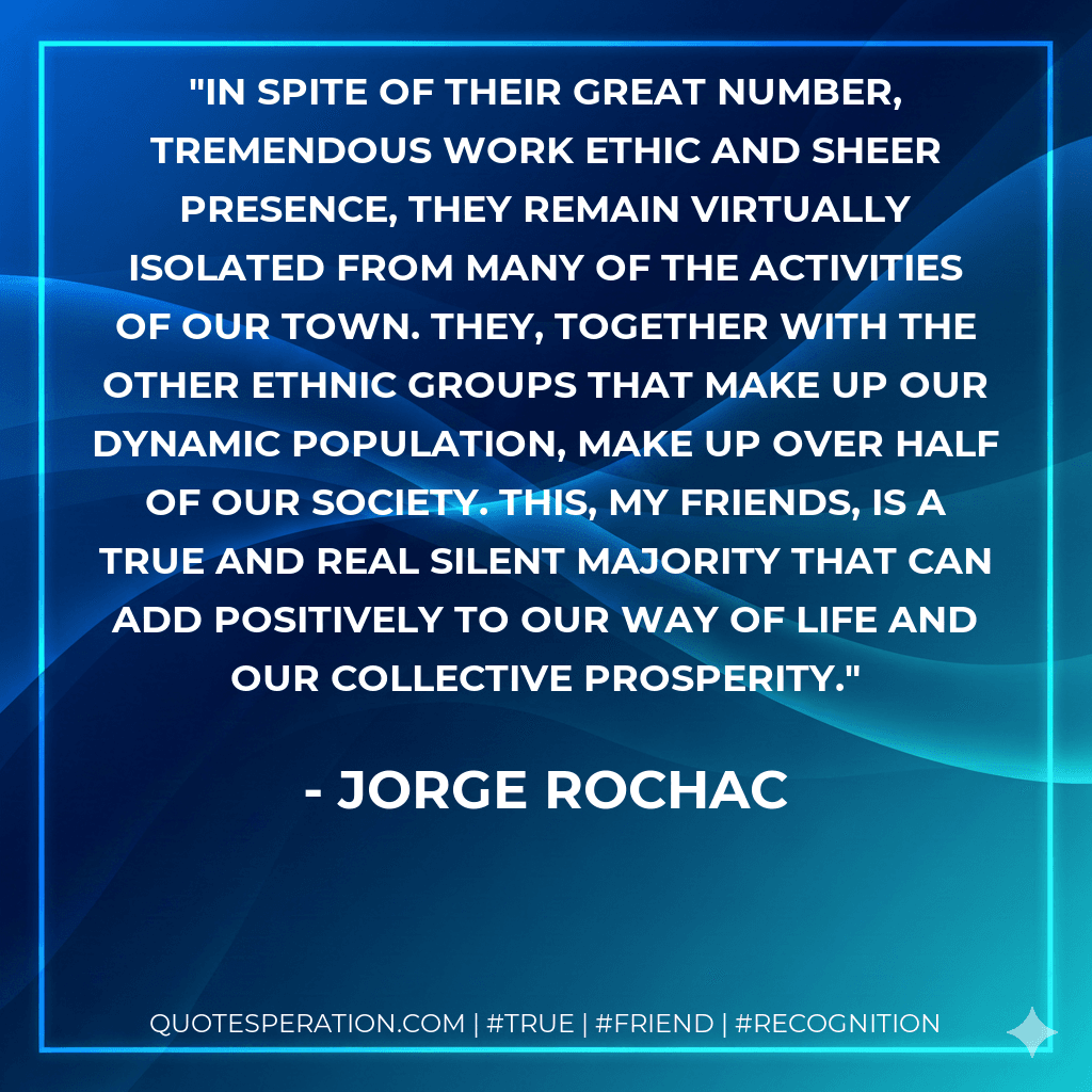 In spite of their great number, tremendous work ethic and sheer presence, they remain virtually isolated from many of the activities of our town. They, together with the other ethnic groups that make up our dynamic population, make up over half of our society. This, my friends, is a true and real silent majority that can add positively to our way of life and our collective prosperity.