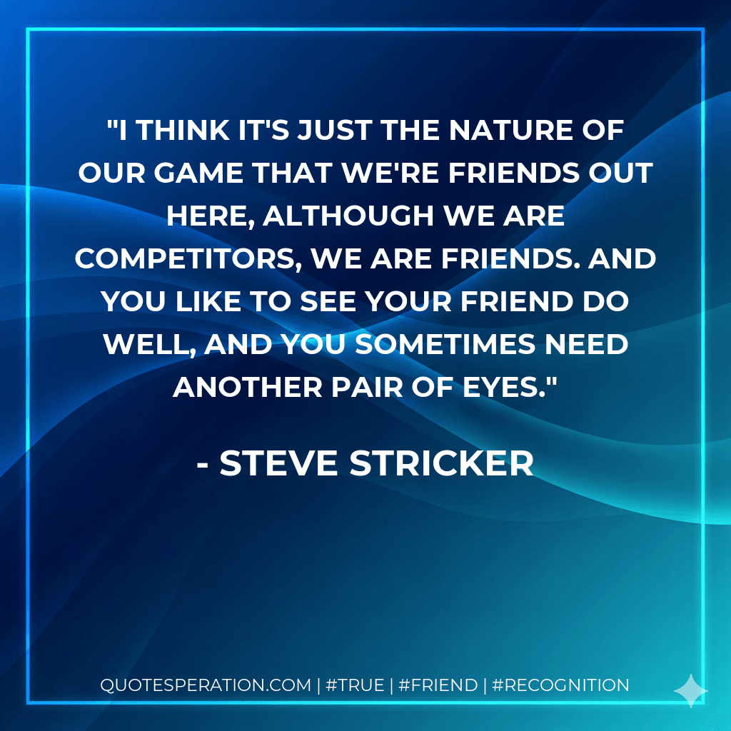 I think it's just the nature of our game that we're friends out here, although we are competitors, we are friends. And you like to see your friend do well, and you sometimes need another pair of eyes.