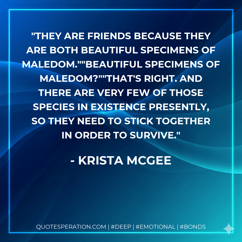 They are friends because they are both beautiful specimens of maledom.""Beautiful specimens of maledom?""That's right. And there are very few of those species in existence presently, so they need to stick together in order to survive.